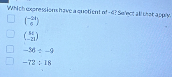 Which expressions have a quotient of -4? Select all that apply.
beginpmatrix -24 6endpmatrix
beginpmatrix 84 -21endpmatrix
-36/ -9
-72/ 18