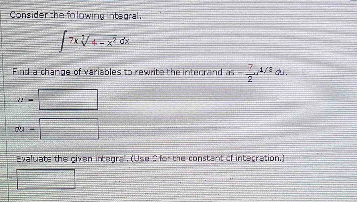 Consider the following integral.
∈t 7xsqrt[3](4-x^2)dx
Find a change of variables to rewrite the integrand as - 7/2 u^(1/3) du . 
[ 
_ 
U=
du=□ □ 
Evaluate the given integral. (Use C for the constant of integration.)