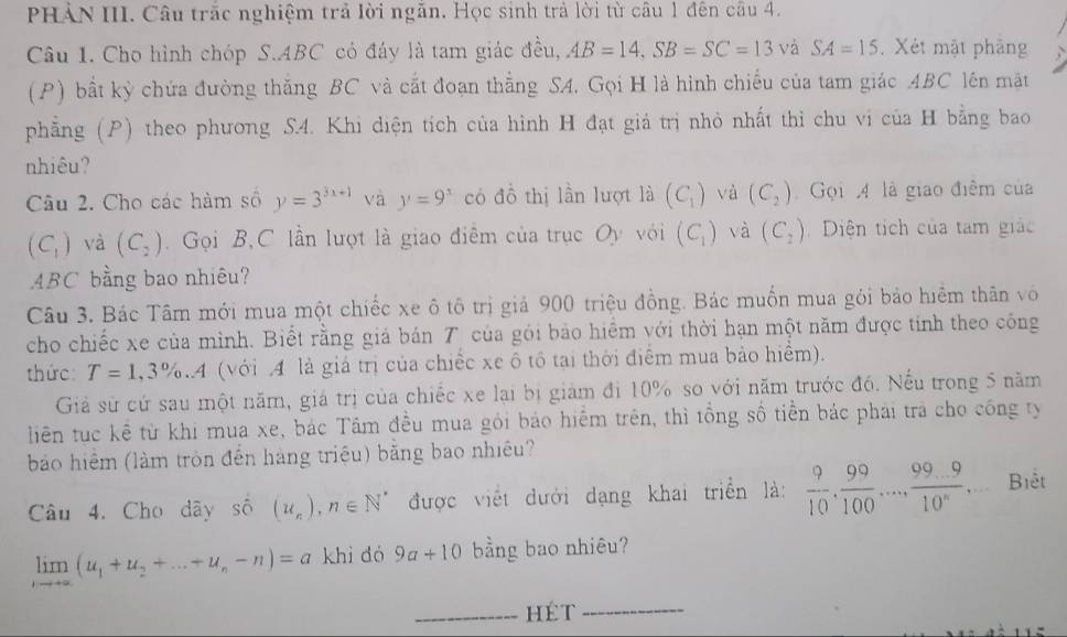 PHẢN III. Câu trắc nghiệm trả lời ngắn. Học sinh trả lời từ câu 1 đên câu 4.
Câu 1. Cho hình chóp S.ABC có đáy là tam giác đều, AB=14,SB=SC=13 và SA=15.  Xét mật phảng
(P) bất kỳ chứa đường thăng BC và cắt đoạn thẳng SA. Gọi H là hình chiếu của tam giác ABC lên mặt
phẳng (P) theo phương S4. Khi diện tích của hình H đạt giả trị nhỏ nhất thỉ chu vi của H bằng bao
nhiêu?
Câu 2. Cho các hàm số y=3^(3x+1) và y=9^x có đồ thị lần lượt là (C_1) và (C_2) Gọi 4 là giao điểm của
(C_1) và (C_2).  Gọi B,C lần lượt là giao điêm của trục Oy với (C_1) và (C_2) Diện tích của tam giác
ABC bằng bao nhiêu?
Câu 3. Bác Tâm mới mua một chiếc xe ô tô trị giả 900 triệu đồng. Bác muốn mua gỏi bảo hiểm thân vô
cho chiếc xe của mình. Biết rằng giá bán T của gói bảo hiểm với thời hạn một năm được tính theo công
thức: T=1,3% ..A (với 4 là giá trị của chiếc xe ô tổ tại thời điểm mua bảo hiểm).
Giả sử cứ sau một năm, giá trị của chiếc xe lại bị giám đi 10% so với năm trước đó. Nếu trong 5 năm
liên tục kể từ khi mua xe, bác Tâm đều mua gỏi báo hiểm trên, thì tổng số tiền bác phái tra cho công ty
bảo hiệm (làm tròn đến hàng triệu) băng bao nhiều?
Câu 4. Cho dây số (u_n),n∈ N^* được viết dưới dạng khai triển là:  9/10 , 99/100 ,..., (99...9)/10^n ... Biêt
limlimits _nto +∈fty (u_1+u_2+...+u_n-n)=a khì dó 9a+10 bằng bao nhiêu?
_hÉt
_