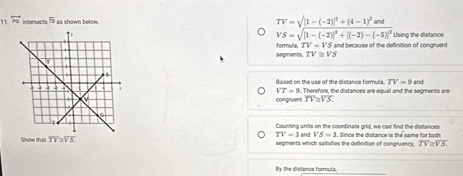 overleftrightarrow FG intersects overline TS as shown below.
TV=sqrt([1-(-2)]^2)+(4-1)^2and
Using the distance
VS=sqrt([1-(-2)]^2)+[(-2)-(-5)]^2
formula, TV=VS and because of the definition of congruent
segments, TV≌ VS
Based on the use of the distance formula, TV=9 and
. Therefore, the distances are equal and the segments are
VT=9
congruent overline TV≌ overline VS. 
Counting units on the coordinate grid, we can find the distances
TV=3 and VS=3. Since the distance is the same for both
Show that overline TV≌ overline VS. segments which satisfies the definition of congruency, overline TV≌ overline VS.
By the distance formula,