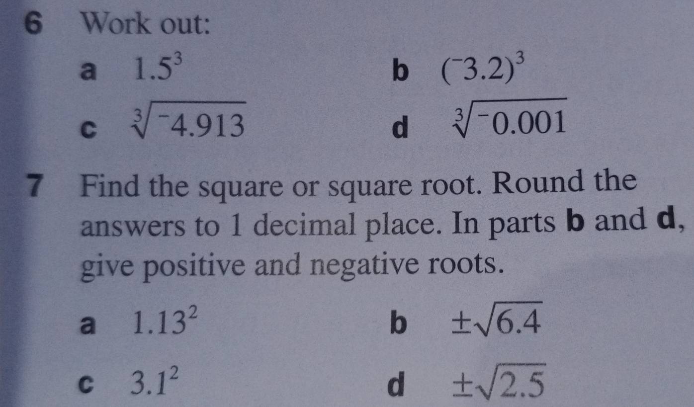 Work out: 
a 1.5^3
b (^-3.2)^3
C sqrt[3](-4.913)
d sqrt[3](-0.001)
7 Find the square or square root. Round the 
answers to 1 decimal place. In parts b and d, 
give positive and negative roots. 
a 1.13^2
b ± sqrt(6.4)
C 3.1^2
d ± sqrt(2.5)