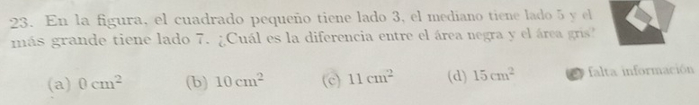 En la figura, el cuadrado pequeño tiene lado 3, el mediano tiene lado 5 y el
más grande tiene lado 7. ¿Cuál es la diferencia entre el área negra y el área gris?
(a) 0cm^2 (b) 10cm^2 (c) 11cm^2 (d) 15cm^2 falta información