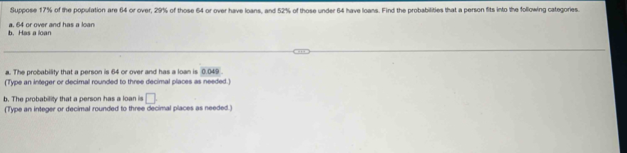 Suppose 17% of the population are 64 or over, 29% of those 64 or over have loans, and 52% of those under 64 have loans. Find the probabilities that a person fits into the following categories. 
a. 64 or over and has a loan 
b. Has a loan 
a. The probability that a person is 64 or over and has a loan is 0.049. 
(Type an integer or decimal rounded to three decimal places as needed.) 
b. The probability that a person has a loan is □. 
(Type an integer or decimal rounded to three decimal places as needed.)