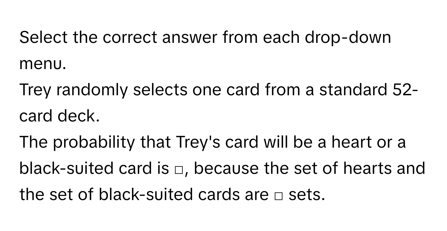 Select the correct answer from each drop-down menu. 
Trey randomly selects one card from a standard 52-card deck. 
The probability that Trey's card will be a heart or a black-suited card is □, because the set of hearts and the set of black-suited cards are □ sets.