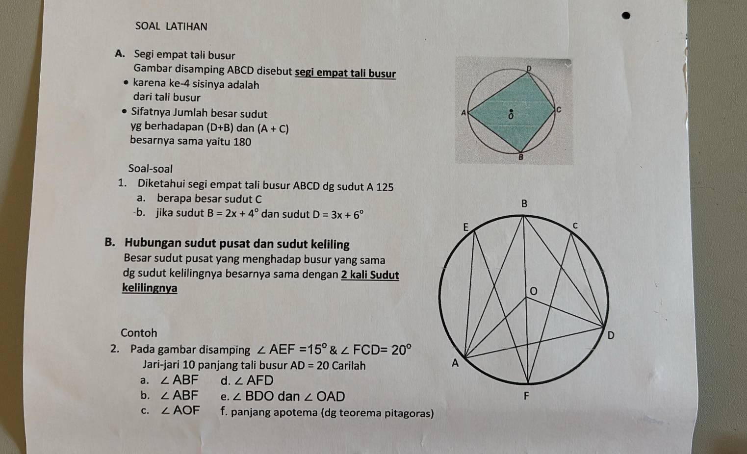 SOAL LATIHAN 
A. Segi empat tali busur 
Gambar disamping ABCD disebut segi empat tali busur 
karena ke- 4 sisinya adalah 
dari tali busur 
Sifatnya Jumlah besar sudut
yg berhadapan (D+B) dan (A+C)
besarnya sama yaitu 180
Soal-soal 
1. Diketahui segi empat tali busur ABCD dg sudut A 125
a. berapa besar sudut C
b. jika sudut B=2x+4° dan sudut D=3x+6°
B. Hubungan sudut pusat dan sudut keliling 
Besar sudut pusat yang menghadap busur yang sama 
dg sudut kelilingnya besarnya sama dengan 2 kali Sudut 
kelilingnya 
Contoh 
2. Pada gambar disamping ∠ AEF=15°∠ FCD=20°
Jari-jari 10 panjang tali busur AD=20 Carilah 
a. ∠ ABF d. ∠ AFD
b. ∠ ABF e. ∠ BDO dan ∠ OAD
C. ∠ AOF f. panjang apotema (dg teorema pitagoras)