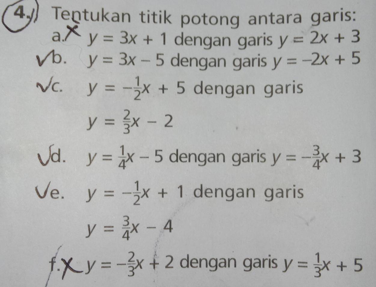 4y Tentukan titik potong antara garis: 
a./ y=3x+1 dengan garis y=2x+3
b. y=3x-5 dengan garis y=-2x+5
c. y=- 1/2 x+5 dengan garis
y= 2/3 x-2
d. y= 1/4 x-5 dengan garis y=- 3/4 x+3
e. y=- 1/2 x+1 dengan garis
y= 3/4 x-4
f.` y=- 2/3 x+2 dengan garis y= 1/3 x+5