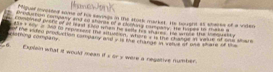 Migual invested some of his savings in the stack market. Hs nought 45 shares of a video 
production company and so shares of a clothing company. He hapes to make a
45x+60y≌ 3600
combined pront of at least saod when he sells his shares. He wrate the inequelity 
clothing company. of the vided production company and y is the change in value of one share of the to represent the situation, where s is the change in value of one share 
6. Explain what it would mean if x or y were a negative number.