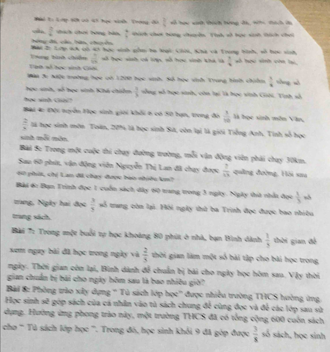 Thể T: Lưp 60i có 45 học sinh. Trong đã  2y/9  số học sịh thích bóng đàị, Hihh tích đá
 2/4  thích chơi bóng bản,  4/4  thích chơi bong chyên. Tính số học sih thích chơi
bóng đá, cáa, bản, chuyền,
Bài Z: Lớp 6A có 45 học sinh gồu ba loại: Ciời, Khà và Trung bình, số bọc sinh,
Trung bình chiêm  8/10  số học sinh cá lớp, số học sinh khá là  3/x  hó học sinh còn lại,
Tính số học sinh Giối
Bài 3: Mộc trường học có 1200 học sinh. Số họo sinh Trung bình chiêm  3/x  tòng số
học sinh, số học sinh Khá chiêm  2/3  sống số học sinh, còn lại là bọc sinh Giải, Tình số
học sinh Gibi?
Bài 4: Đội ngyển Học sinh giới khối 6 có 50 bạn, trong đó  3/10  là học sinh môn Văn,
 2/8  là học sinh môn Toán, 20% là học sinh Sử, còn lại là giới Tiếng Anh. Tính số học
sinh mỗi môn.
Bài 5: Trong một cuộc thi chạy đường trường, mỗi vận động viên phải chạy 30km.
Sau 60 phít, vận động viên Nguyễn Thị Lan đã chạy được  2/15  quảng đường, Hồi sau
60 phút, chị Lan đã chạy được báo nhiều km?
Bài 6: Bạn Trình đọc 1 cuốn sách dây 60 trang trong 3 ngày. Ngày thứ nhất đọc  1/3  só
trang, Ngày hai đọc  3/5  số trung còn lại. Hồi ngày thủ ba Trinh đọc được bao nhiêu
trang sách,
Bài 7: Trong một buổi tự học khoáng 80 phút ở nhà, bạn Bình dành  1/5  thời gian đề
xem ngay bài đã học trong ngày và  2/5  thời gian làm một số bài tập cho bài học trong
ngày. Thời gian còn lại, Bình dành để chuẩn bị bái cho ngày học hôm sau. Vậy thời
gian chuẩn bị bãi cho ngày hôm sau là bao nhiều giờ?
Bài 8: Phòng tào xây dựng ' Tủ sách lớp học' được nhiều trường THCS hường ứng,
Học sinh sẽ góp sách của cá nhân vào tả sách chung để cùng đọc và để các lớp sau sử
dụng. Hường ứng phong trào này, một trường THCS đã có tổng cộng 600 cuốn sách
chơ “ Tủ sách lớp học '. Trong đó, học sinh khỏi 9 đã góp được  3/8  số sách, học sinh