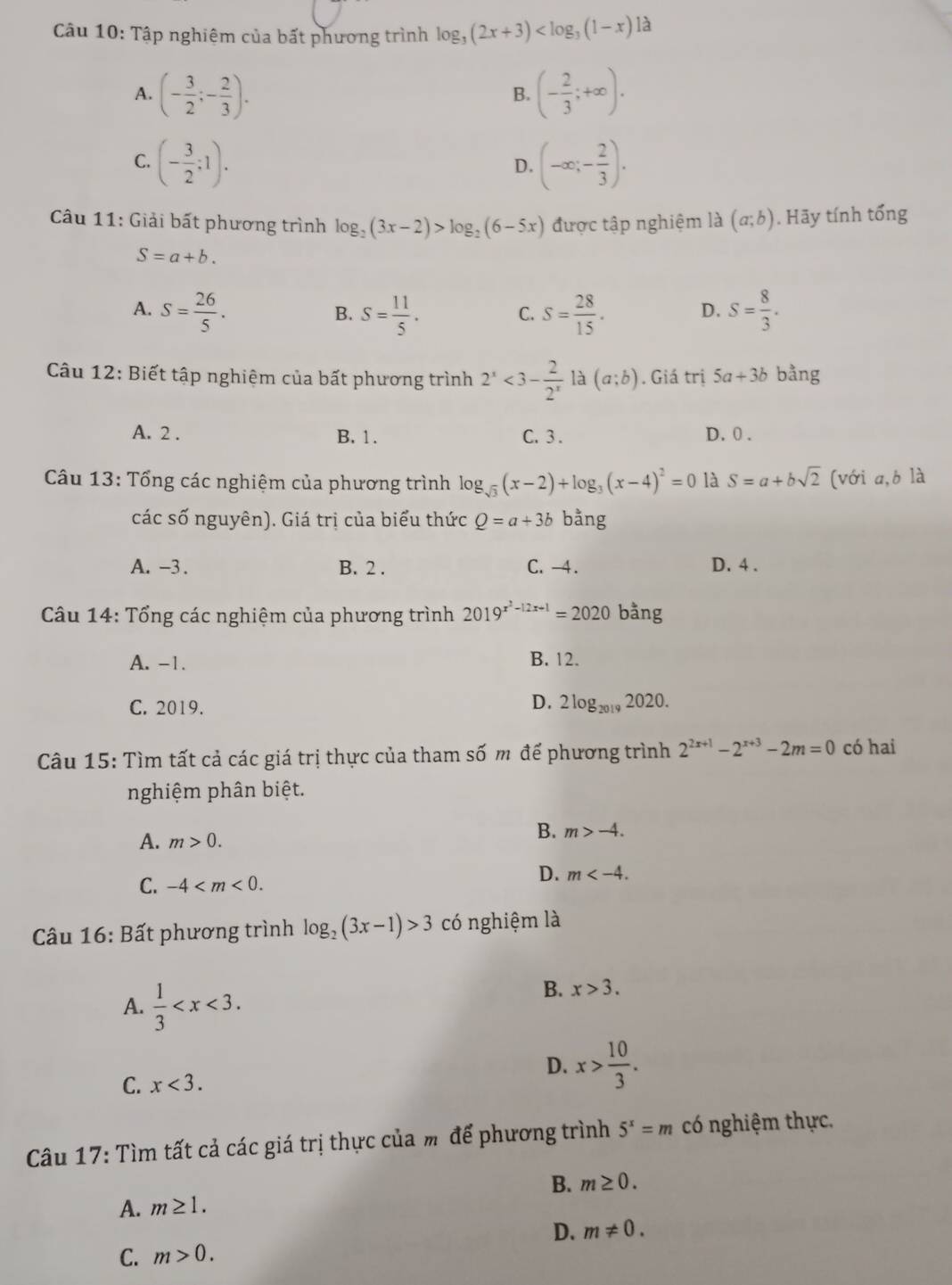 Tập nghiệm của bất phương trình log _3(2x+3) là
A. (- 3/2 ;- 2/3 ). (- 2/3 ;+∈fty ).
B.
C. (- 3/2 ;1). (-∈fty ;- 2/3 ).
D.
Câu 11: Giải bất phương trình log _2(3x-2)>log _2(6-5x) được tập nghiệm là (a;b). Hãy tính tổng
S=a+b.
A. S= 26/5 . S= 11/5 . S= 28/15 . S= 8/3 .
B.
C.
D.
Câu 12: Biết tập nghiệm của bất phương trình 2^x<3- 2/2^x  là (a;b). Giá trị 5a+3b bằng
A. 2 . B. 1. C. 3 . D. 0 .
Câu 13: Tổng các nghiệm của phương trình log _sqrt(3)(x-2)+log _3(x-4)^2=0 là S=a+bsqrt(2) [với a,b là
các số nguyên). Giá trị của biểu thức Q=a+3b bằng
A. -3. B. 2 . C. -4. D. 4 .
Câu 14: Tổng các nghiệm của phương trình 2019^(x^2)-12x+1=2020 bằng
A. -1. B. 12.
C. 2019. D. 2log _20192020.
Câu 15: Tìm tất cả các giá trị thực của tham số m để phương trình 2^(2x+1)-2^(x+3)-2m=0 có hai
nghiệm phân biệt.
A. m>0.
B. m>-4.
C. -4
D. m
* Câu 16: Bất phương trình log _2(3x-1)>3 có nghiệm là
A.  1/3 
B. x>3.
C. x<3.
D. x> 10/3 .
Câu 17: Tìm tất cả các giá trị thực của m để phương trình 5^x=m có nghiệm thực.
A. m≥ 1. B. m≥ 0.
D. m!= 0.
C. m>0.