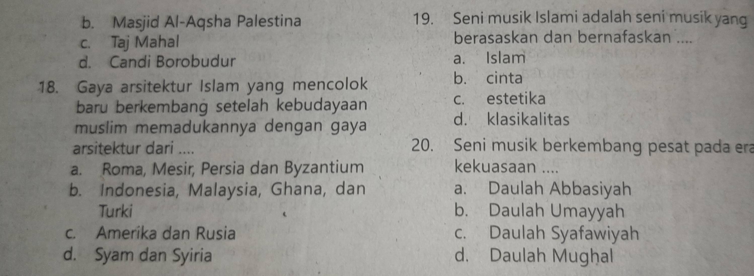 b. Masjid Al-Aqsha Palestina
19. Seni musik Islami adalah seni musik yang
c. Taj Mahal
berasaskan dan bernafaskan ....
d. Candi Borobudur a. Islam
18. Gaya arsitektur Islam yang mencolok
b. cinta
baru berkembang setelah kebudayaan
c. estetika
muslim memadukannya dengan gaya
d. klasikalitas
arsitektur dari ....
20. Seni musik berkembang pesat pada era
a. Roma, Mesir, Persia dan Byzantium kekuasaan ....
b. Indonesia, Malaysia, Ghana, dan a. Daulah Abbasiyah
Turki b. Daulah Umayyah
c. Amerika dan Rusia c. Daulah Syafawiyah
d. Syam dan Syiria d. Daulah Mughal