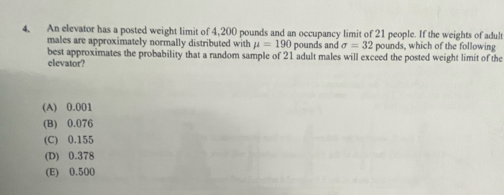 An elevator has a posted weight limit of 4,200 pounds and an occupancy limit of 21 people. If the weights of adult
males are approximately normally distributed with mu =190 pounds and sigma =32 pounds, which of the following
best approximates the probability that a random sample of 21 adult males will exceed the posted weight limit of the
elevator?
(A) 0.001
(B) 0.076
(C) 0.155
(D) 0.378
(E) 0.500