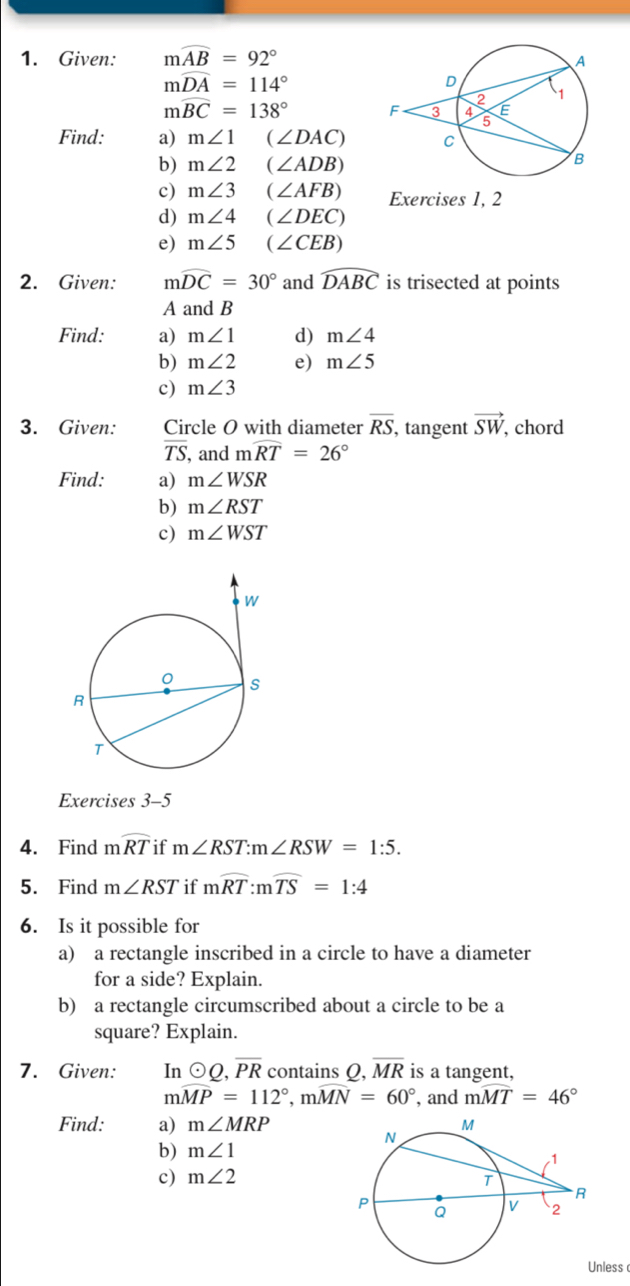 Given: mwidehat AB=92°
mwidehat DA=114°
mwidehat BC=138°
Find: a) m∠ 1 (∠ DAC)
b) m∠ 2 (∠ ADB)
c) m∠ 3 (∠ AFB) Exercises 1, 2 
d) m∠ 4 (∠ DEC)
e) m∠ 5 (∠ CEB)
2. Given: mwidehat DC=30° and widehat DABC is trisected at points
A and B
Find: a) m∠ 1 d) m∠ 4
b) m∠ 2 e) m∠ 5
c) m∠ 3
3. Given: Circle O with diameter overline RS, tangent vector SW , chord
overline TS , and mwidehat RT=26°
Find: a) m∠ WSR
b) m∠ RST
c) m∠ WST
Exercises 3-5 
4. Find mwidehat RT if m∠ RST : m∠ RSW=1:5. 
5. Find m∠ RST if mwidehat RT : mwidehat TS=1:4
6. Is it possible for 
a) a rectangle inscribed in a circle to have a diameter 
for a side? Explain. 
b) a rectangle circumscribed about a circle to be a 
square? Explain. 
7. Given: Inodot Q, overline PR contains Q, overline MR is a tangent,
mwidehat MP=112°, mwidehat MN=60° , and mwidehat MT=46°
Find: a) m∠ MRP
b) m∠ 1
c) m∠ 2
less