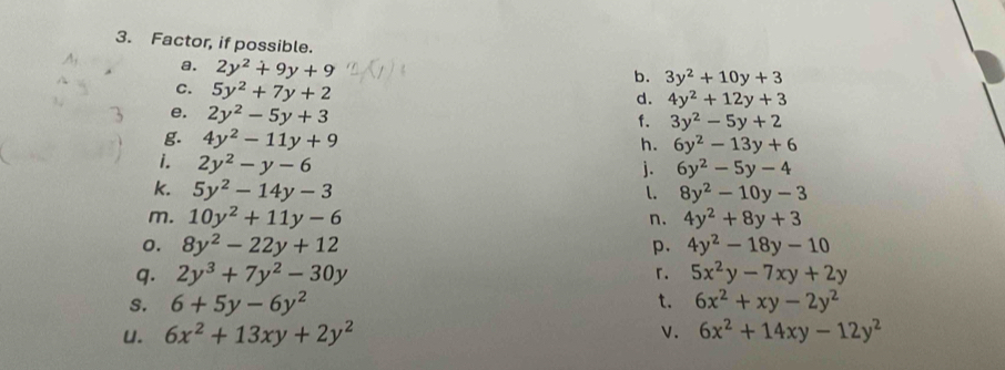 Factor, if possible. 
a. 2y^2+9y+9
b. 3y^2+10y+3
C. 5y^2+7y+2
d. 4y^2+12y+3
e. 2y^2-5y+3
f. 3y^2-5y+2
g. 4y^2-11y+9 h. 6y^2-13y+6
1. 2y^2-y-6
j. 6y^2-5y-4
k. 5y^2-14y-3 l. 8y^2-10y-3
m. 10y^2+11y-6 n. 4y^2+8y+3
0. 8y^2-22y+12 p. 4y^2-18y-10
q. 2y^3+7y^2-30y 「. 5x^2y-7xy+2y
s. 6+5y-6y^2 t. 6x^2+xy-2y^2
u. 6x^2+13xy+2y^2 v. 6x^2+14xy-12y^2