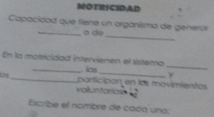 NOTRICIDAD 
_ 
Capacidad que fiene un orgánismo de generar 
_ 
o de 
En la motricidad intervienen el sistema 
_ 
_las 
_ 
_ 
y 
parficipan en lás movímientos 
Escribe el nombre de - cáda una :