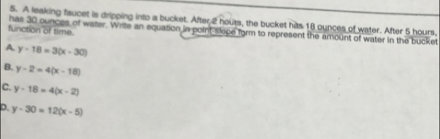 A leaking faucet is dripping into a bucket. After 2 hours, the bucket has 18 ounces of water. After 5 hours.
function of time.
has 30 ounces of water. Write an equation in point-slope form to represent the amount of water in the bucket
A. y-18=3(x-30)
B. y-2=4(x-18)
C. y-18=4(x-2)
D. y-30=12(x-5)