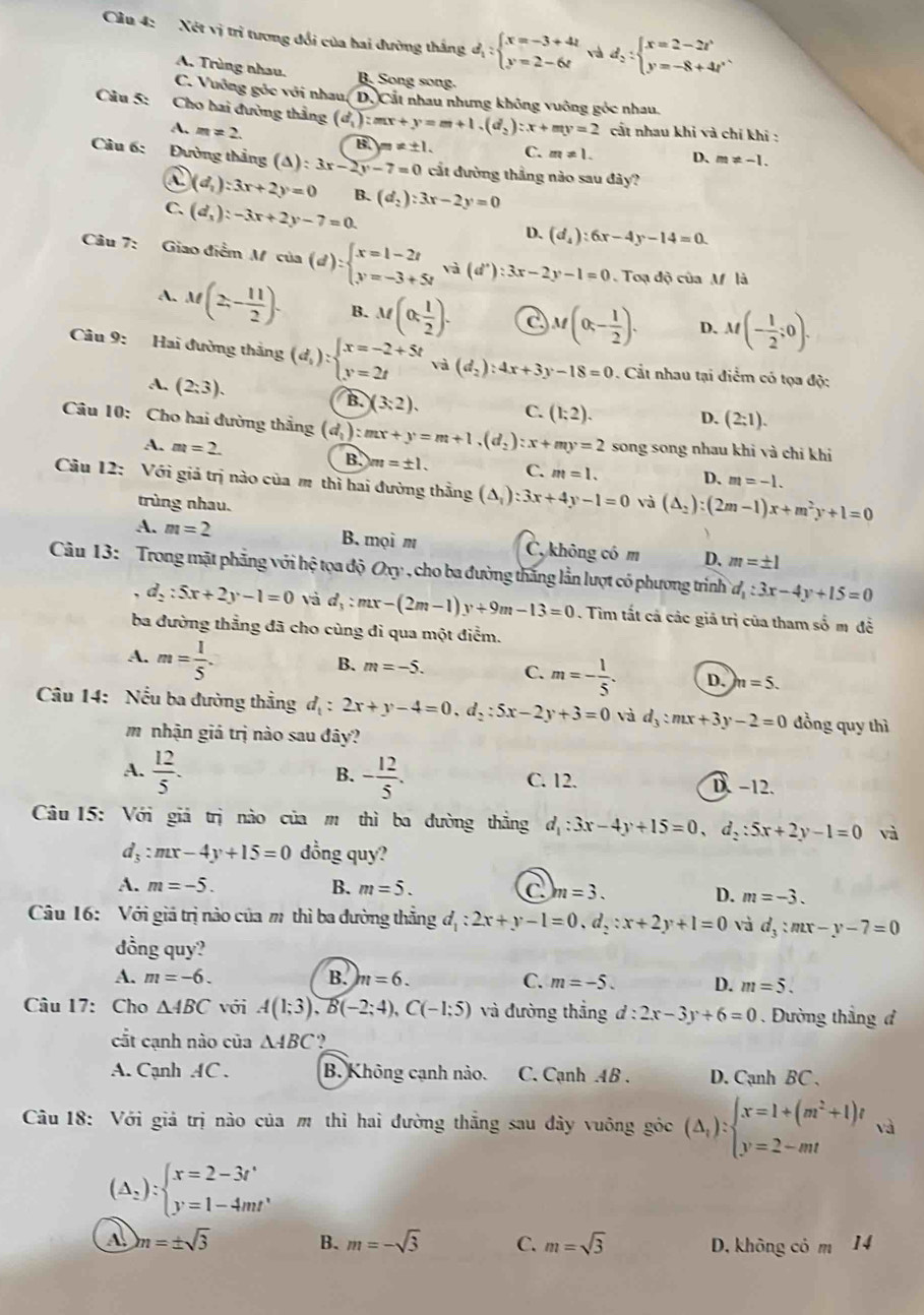 Cầu 4: Xét vị trì tương đổi của hai đường thắng d_1:beginarrayl x=-3+4t y=2-6tendarray. và d_2:beginarrayl x=2-2t' y=-8+4t'endarray.
A. Trùng nhau. B. Song song.
C. Vuởng góc với nhau, D. Cất nhau nhưng không vuông góc nhau.
Câu 5: Cho hai đường thắng (d_1):mx+y=m+1.(d_2):x+my=2 cất nhau khi và chỉ khi :
A. m!= 2.
B m!= ± 1. C. m!= 1. D、 m!= -1.
Câu 6: Đường thắng (△ ):3x-2y-7=0 cất đường thắng nào sau đây?
(d_1):3x+2y=0 B. (d_2):3x-2y=0
C. (d_3):-3x+2y-7=0
D. (d_4):6x-4y-14=0
Câu 7: Giao điểm Mcia(d):beginarrayl x=1-2t y=-3+5tendarray. va(d'):3x-2y-1=0. Toạ độ của M là
A. M(2,- 11/2 ). B. M(0; 1/2 ). C M(0,- 1/2 ). D. M(- 1/2 ;0).
Câu 9: Hai đưởng thắng (d_1):beginarrayl x=-2+5t y=2tendarray. và (d_2):4x+3y-18=0 Cắt nhau tại điểm có tọa độ:
A. (2:3).
B. )(3:2). C. (1;2).
D. (2:1).
Câu 10: Cho hai đường thắng (d_1):mx+y=m+1.(d_2):x+my=2 B. m=± 1. C. m=1. D. m=-1.
A. m=2.
song song nhau khi và chi khi
Câu 12: Với giả trị nào của m thì hai đường thẳng (△ _i):3x+4y-1=0 và (△ _2):(2m-1)x+m^2y+1=0
trùng nhau.
A. m=2 B. mọi m C, không có m D. m=± 1
Câu 13: Trong mặt phẳng với hệ tọa độ Oxy , cho ba đường thắng lần lượt có phương trình d_1:3x-4y+15=0
d_2:5x+2y-1=0 và d_3:mx-(2m-1)y+9m-13=0. Tìm tất cả các giả trị của tham số m đề
ba đường thẳng đã cho cùng đi qua một điểm.
A. m= 1/5 .
B. m=-5. C. m=- 1/5 . D. n=5.
Câu 14: Nếu ba đường thẳng d_1:2x+y-4=0,d_2:5x-2y+3=0 và d_3:mx+3y-2=0 đồng quy thì
m nhận giá trị nào sau đây?
B.
A.  12/5 . - 12/5 . C. 12. D.−12.
Câu 15: Với giả trị nào của m thì ba đường thẳng d_1:3x-4y+15=0,d_2:5x+2y-1=0 và
d_3:mx-4y+15=0 dồng quy?
A. m=-5. B. m=5. C m=3. D. m=-3.
Câu 16: Với giả trị nào của m thì ba đường thắng d_1:2x+y-1=0,d_2:x+2y+1=0 và d_3:mx-y-7=0
dồng quy?
A. m=-6. B. n=6. C. m=-5. D. m=5.
Câu 17: Cho △ ABC với A(1;3),B(-2;4),C(-1;5) và đường thắng d:2x-3y+6=0. Đường thắng đ
cắt cạnh nào của △ ABC?
A. Cạnh AC . B. Không cạnh nào. C. Cạnh AB . D. Cạnh BC 、
Câu 18: Với giả trị nào của m thì hai đường thắng sau đây vuông góc (Delta _t):beginarrayl x=1+(m^2+1)t y=2-mtendarray. và
(Delta _2):beginarrayl x=2-3t' y=1-4mt'endarray.
A. m=± sqrt(3) B. m=-sqrt(3) C. m=sqrt(3) D. không có m 14