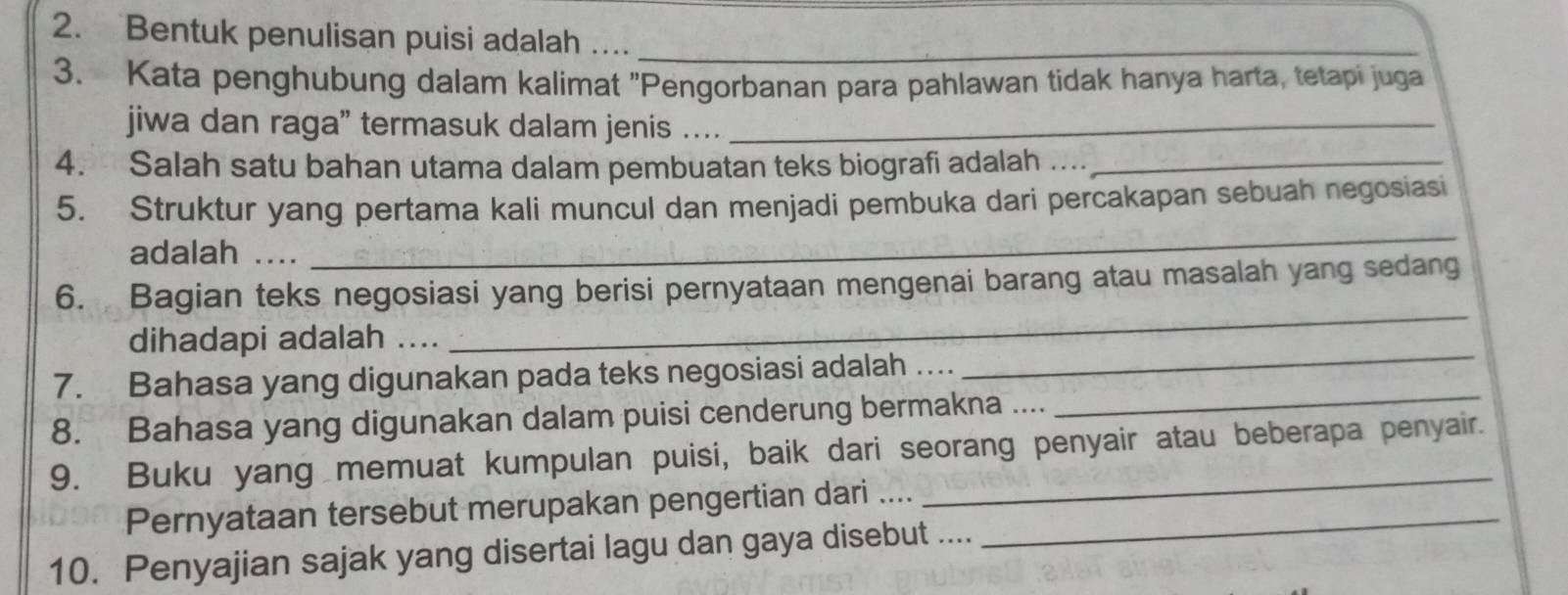 Bentuk penulisan puisi adalah …._ 
_ 
3. Kata penghubung dalam kalimat "Pengorbanan para pahlawan tidak hanya harta, tetapi juga 
jiwa dan raga” termasuk dalam jenis ….._ 
4. Salah satu bahan utama dalam pembuatan teks biografi adalah ...._ 
_ 
5. Struktur yang pertama kali muncul dan menjadi pembuka dari percakapan sebuah negosiasi 
adalah .... 
_ 
6. Bagian teks negosiasi yang berisi pernyataan mengenai barang atau masalah yang sedang 
_ 
dihadapi adalah_ 
_ 
7. Bahasa yang digunakan pada teks negosiasi adalah .... 
8. Bahasa yang digunakan dalam puisi cenderung bermakna .... 
9. Buku yang memuat kumpulan puisi, baik dari seorang penyair atau beberapa penyair. 
Pernyataan tersebut merupakan pengertian dari ...._ 
10. Penyajian sajak yang disertai lagu dan gaya disebut ....