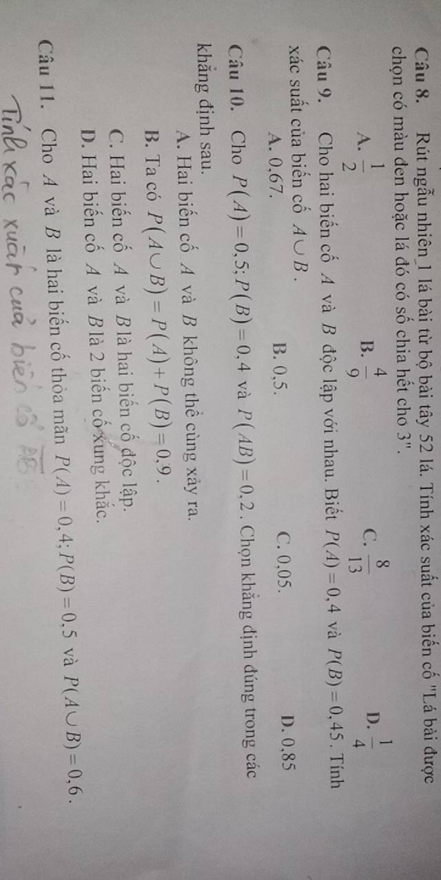 Rút ngẫu nhiên_1 lá bài từ bộ bài tây 52 lá. Tính xác suất của biến cố "Lá bài được
chọn có màu đen hoặc lá đó có số chia hết cho 3".
A.  1/2   4/9   8/13 
B.
C.
D.  1/4 
Câu 9. Cho hai biến cố A và B độc lập với nhau. Biết P(A)=0,4 và P(B)=0,45. Tính
xác suất của biến cố A∪ B.
A. 0,67. B. 0,5. C. 0,05. D. 0,85
Câu 10. Cho P(A)=0,5; P(B)=0,4 và P(AB)=0,2. Chọn khẳng định đúng trong các
khắng định sau.
A. Hai biến cố A và B không thể cùng xảy ra.
B. Ta có P(A∪ B)=P(A)+P(B)=0,9.
C. Hai biến cố A và B là hai biến cố độc lập.
D. Hai biến cố A và B là 2 biến cố xung khắc.
Câu 11. Cho A và B là hai biến cố thỏa mãn P(A)=0,4; P(B)=0,5 và P(A∪ B)=0,6.