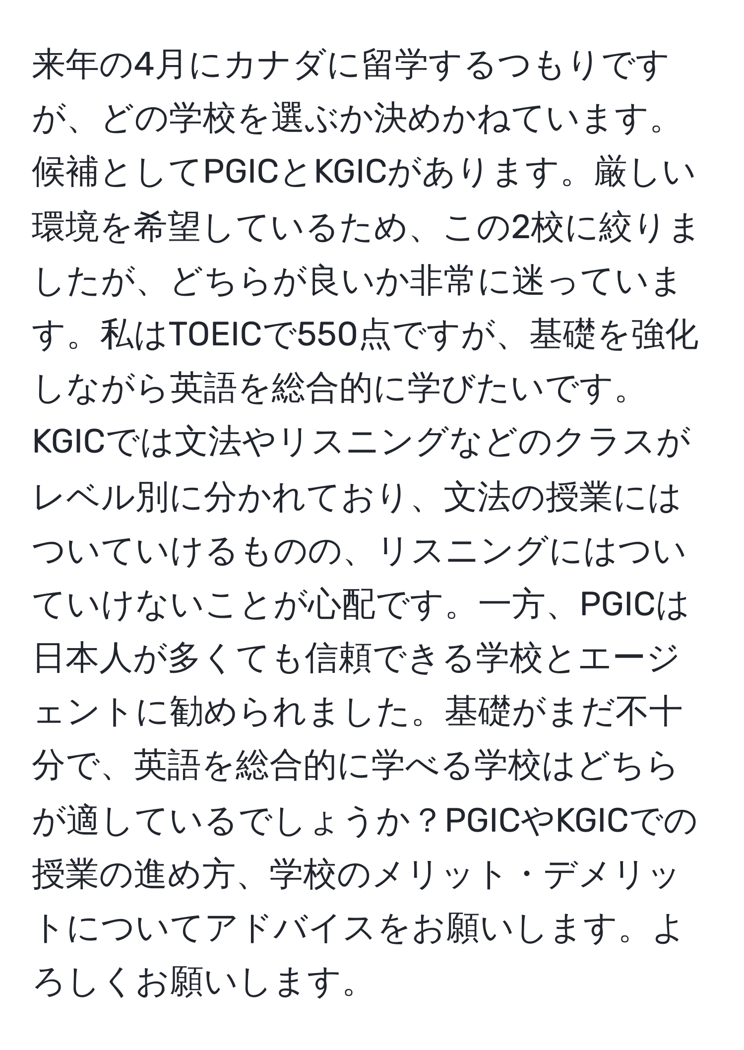 来年の4月にカナダに留学するつもりですが、どの学校を選ぶか決めかねています。候補としてPGICとKGICがあります。厳しい環境を希望しているため、この2校に絞りましたが、どちらが良いか非常に迷っています。私はTOEICで550点ですが、基礎を強化しながら英語を総合的に学びたいです。KGICでは文法やリスニングなどのクラスがレベル別に分かれており、文法の授業にはついていけるものの、リスニングにはついていけないことが心配です。一方、PGICは日本人が多くても信頼できる学校とエージェントに勧められました。基礎がまだ不十分で、英語を総合的に学べる学校はどちらが適しているでしょうか？PGICやKGICでの授業の進め方、学校のメリット・デメリットについてアドバイスをお願いします。よろしくお願いします。