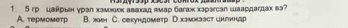 1 5 грцайрьн γрэл хэмжиж авахад ямар багаж хзрэгсэл шаардагдах вэ?
A. термометр B. жин C. секундометр D.хэмжззст цилиндр