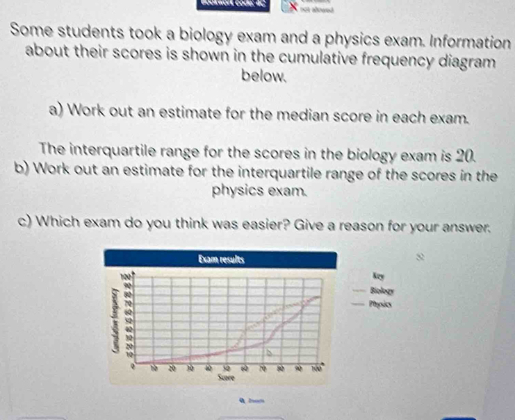 Bookwort code: 4C not alowed 
Some students took a biology exam and a physics exam. Information 
about their scores is shown in the cumulative frequency diagram. 
below. 
a) Work out an estimate for the median score in each exam. 
The interquartile range for the scores in the biology exam is 20. 
b) Work out an estimate for the interquartile range of the scores in the 
physics exam. 
c) Which exam do you think was easier? Give a reason for your answer. 
Exam results
2
Key 
Biology 
Physics
20
10
0 10 20 ) 4 52 6 70 80 9 760
Score 
0 2om