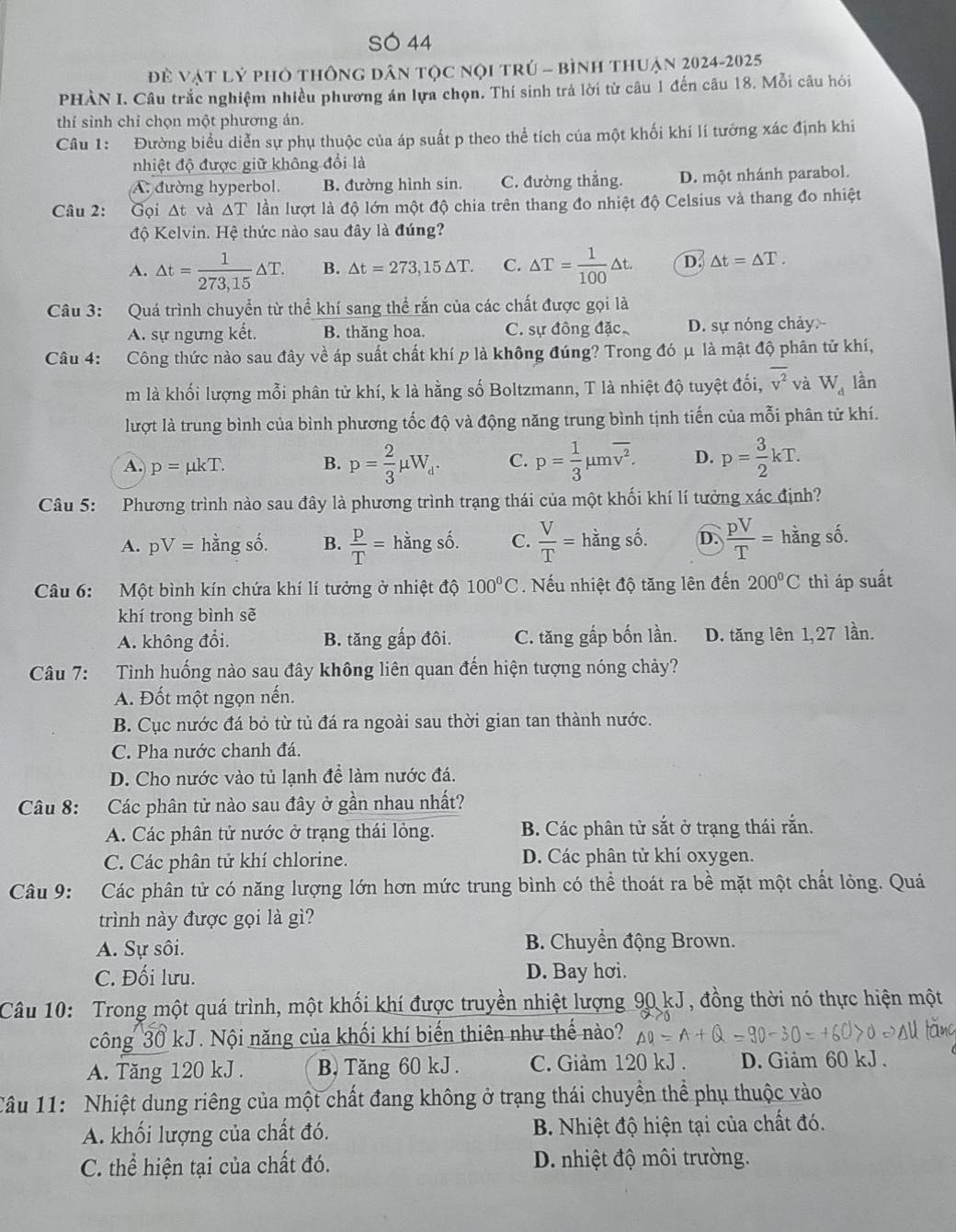 SÓ 44
Để vật lý phỏ thông dân tọc nọi trú - bình thuận 2024-2025
PHÀN I. Câu trắc nghiệm nhiều phương án lựa chọn. Thí sinh trả lời từ câu 1 đến câu 18. Mỗi câu hỏi
thí sinh chỉ chọn một phương án.
Câu 1: Đường biểu diễn sự phụ thuộc của áp suất p theo thể tích của một khối khí lí tưởng xác định khi
nhiệt độ được giữ không đổi là
A. đường hyperbol. B. đường hình sin. C. đường thẳng. D. một nhánh parabol.
Câu 2: Gọi Δt và △ T lần lượt là độ lớn một độ chia trên thang đo nhiệt độ Celsius và thang đo nhiệt
độ Kelvin. Hệ thức nào sau đây là đúng?
A. △ t= 1/273,15 △ T. B. △ t=273,15△ T. C. △ T= 1/100 △ t. D △ t=△ T.
Câu 3: Quá trình chuyển từ thể khí sang thể rắn của các chất được gọi là
A. sự ngựng kết. B. thăng hoa. C. sự đông đặc D. sự nóng chảy
Câu 4: Công thức nào sau đây về áp suất chất khí p là không đúng? Trong đó μ là mật độ phân tử khí,
m là khối lượng mỗi phân tử khí, k là hằng số Boltzmann, T là nhiệt độ tuyệt đối, overline v^2 và W_d lần
lượt là trung bình của bình phương tốc độ và động năng trung bình tịnh tiến của mỗi phân tử khí.
A. p=mu kT. B. p= 2/3 mu W_d. C. p= 1/3 mu moverline v^2. D. p= 3/2 kT.
Câu 5: Phương trình nào sau đây là phương trình trạng thái của một khối khí lí tưởng xác định?
A. pV= hằng số. B.  P/T =hingshat o. C.  V/T =hingshat o D.  pV/T = hằng số.
Câu 6: Một bình kín chứa khí lí tưởng ở nhiệt độ 100°C. Nếu nhiệt độ tăng lên đến 200°C thì áp suất
khí trong bình sẽ
A. không đổi. B. tăng gấp đôi. C. tăng gấp bốn lần. D. tăng lên 1,27 lần.
Câu 7: Tình huống nào sau đây không liên quan đến hiện tượng nóng chảy?
A. Đốt một ngọn nến.
B. Cục nước đá bỏ từ tủ đá ra ngoài sau thời gian tan thành nước.
C. Pha nước chanh đá.
D. Cho nước vào tủ lạnh để làm nước đá.
Câu 8: Các phân tử nào sau đây ở gần nhau nhất?
A. Các phân tử nước ở trạng thái lỏng. B. Các phân tử sắt ở trạng thái rắn.
C. Các phân tử khí chlorine. D. Các phân tử khí oxygen.
Câu 9: Các phân tử có năng lượng lớn hơn mức trung bình có thể thoát ra bề mặt một chất lỏng. Quá
trình này được gọi là gì?
A. Sự sôi.  B. Chuyển động Brown.
C. Đối lưu. D. Bay hơi.
Câu 10: Trong một quá trình, một khối khí được truyền nhiệt lượng 90 kJ, đồng thời nó thực hiện một
công 30 kJ. Nội năng của khối khí biến thiên như thế nào?
A. Tăng 120 kJ . B, Tăng 60 kJ . C. Giảm 120 kJ . D. Giảm 60 kJ .
Câu 11: Nhiệt dung riêng của một chất đang không ở trạng thái chuyền thể phụ thuộc vào
A. khối lượng của chất đó.  B. Nhiệt độ hiện tại của chất đó.
C. thể hiện tại của chất đó. D. nhiệt độ môi trường.