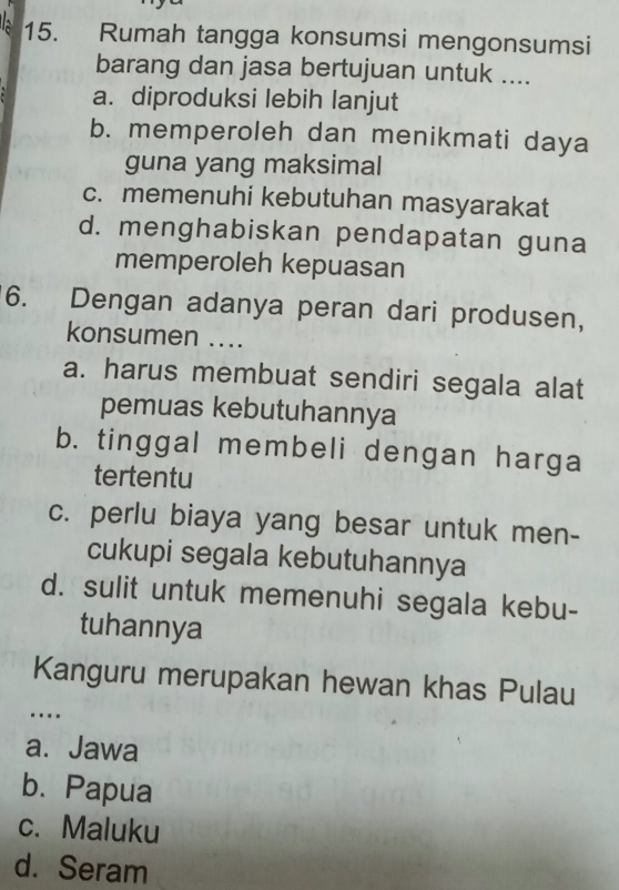 Rumah tangga konsumsi mengonsumsi
barang dan jasa bertujuan untuk ....
a. diproduksi lebih lanjut
b. memperoleh dan menikmati daya
guna yang maksimal
c. memenuhi kebutuhan masyarakat
d. menghabiskan pendapatan guna
memperoleh kepuasan
6. Dengan adanya peran dari produsen,
konsumen ....
a. harus membuat sendiri segala alat
pemuas kebutuhannya
b. tinggal membeli dengan harga
tertentu
c. perlu biaya yang besar untuk men-
cukupi segala kebutuhannya
d. sulit untuk memenuhi segala kebu-
tuhannya
Kanguru merupakan hewan khas Pulau
….
a. Jawa
b. Papua
c. Maluku
d. Seram