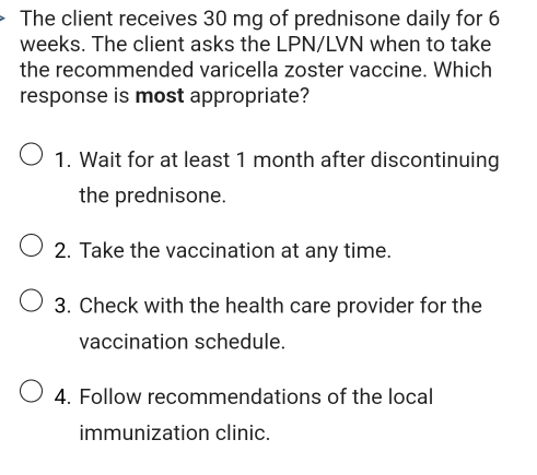 The client receives 30 mg of prednisone daily for 6
weeks. The client asks the LPN/LVN when to take 
the recommended varicella zoster vaccine. Which 
response is most appropriate? 
1. Wait for at least 1 month after discontinuing 
the prednisone. 
2. Take the vaccination at any time. 
3. Check with the health care provider for the 
vaccination schedule. 
4. Follow recommendations of the local 
immunization clinic.