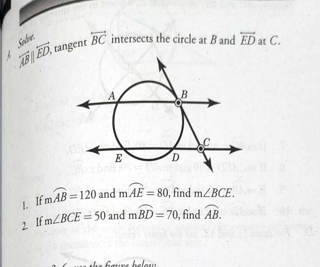 Solve. 
A. overleftrightarrow AB||overleftrightarrow ED, tangent overleftrightarrow BC intersects the circle at B and overleftrightarrow ED at C. 
1. If mwidehat AB=120 and mwidehat AE=80 , find m∠ BCE. 
2. If m∠ BCE=50 and mwidehat BD=70 , find widehat AB.