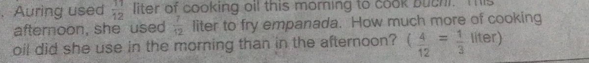Auring used  11/12  liter of cooking oil this morning to cook buchi. This 
afternoon, she used  7/12  liter to fry empanada. How much more of cooking 
oil did she use in the morning than in the afternoon? ( 4/12 = 1/3  frac ^circ  5 Iter