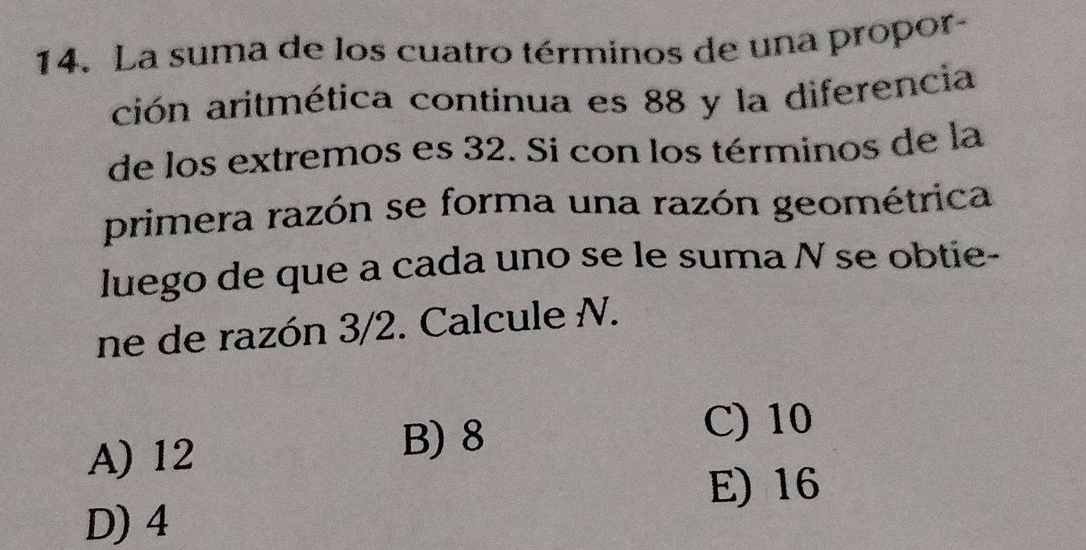 La suma de los cuatro términos de una propor-
ción aritmética continua es 88 y la diferencia
de los extremos es 32. Si con los términos de la
primera razón se forma una razón geométrica
luego de que a cada uno se le suma N se obtie-
ne de razón 3/2. Calcule N.
A) 12
B) 8
C) 10
E) 16
D) 4