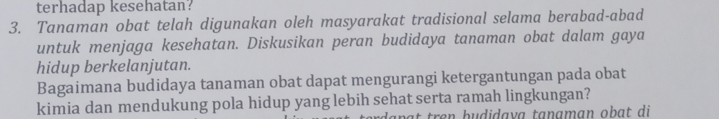 terhadap kesehatan? 
3. Tanaman obat telah digunakan oleh masyarakat tradisional selama berabad-abad 
untuk menjaga kesehatan. Diskusikan peran budidaya tanaman obat dalam gaya 
hidup berkelanjutan. 
Bagaimana budidaya tanaman obat dapat mengurangi ketergantungan pada obat 
kimia dan mendukung pola hidup yang lebih sehat serta ramah lingkungan? 
at tren budidava tanaman obat di