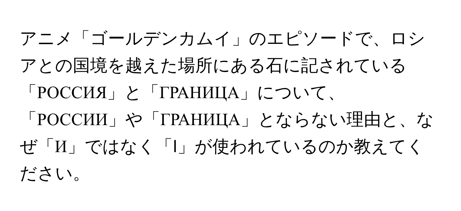 アニメ「ゴールデンカムイ」のエピソードで、ロシアとの国境を越えた場所にある石に記されている「РОССИЯ」と「ГРАНИЦА」について、「РОССИИ」や「ГРАНИЦА」とならない理由と、なぜ「И」ではなく「I」が使われているのか教えてください。