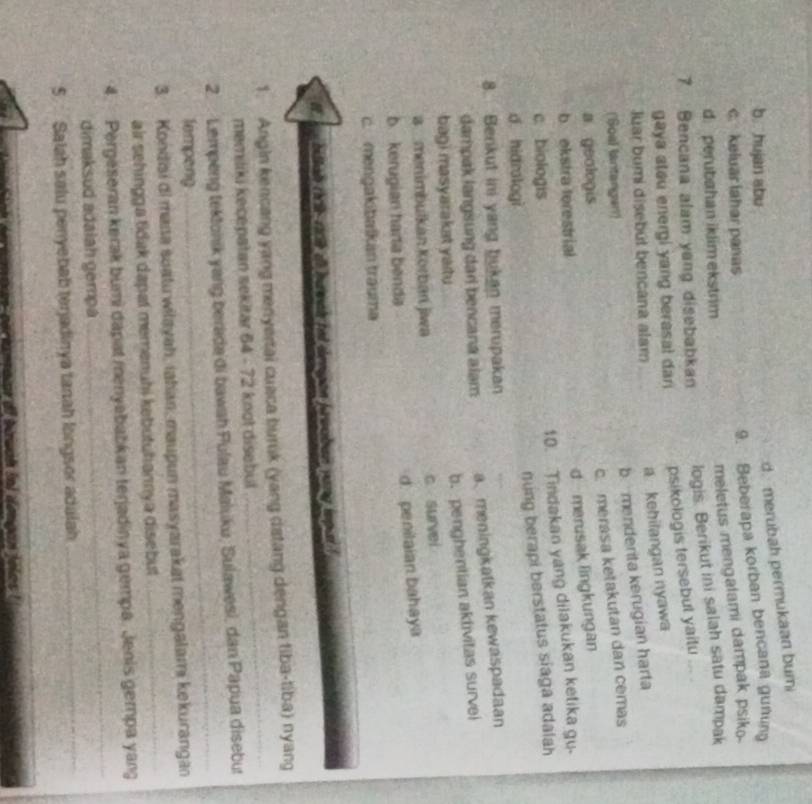 d. merubah permukaan bumi
b hujan abu
c. keluar lahar panas
9. Beberapa korban bencana gunung
meletus mengalami dampak psiko
d. perubahan iklim ekstrim
7 Bencana alam yang disebabkan
logis. Berikut ini salah satu dampak
gaya stau energi yang berasal dan psikologis tersebut yaitu ... .
Juar bumi disebút bencana alam
a kehilangan nyawa
b  menderita kerugian harta
('Soal lantangen)
c. merasa ketakutan dan cemas
a geologis
d merusak lingkungan
b ekstra terestrial
10. Tindakan yang dilakukan ketika gu-
c biologis
ning berapi berstatus siaga adalah
d hidrologi
8. Berkut ini yang bukan merupakan
dampak langsung dari bencana alam a、meningkalkan kewaspadaan
b. penghentian aktivitas survei
bagi masyarakat yaitu 
a  menimbulkan Körbań jwa
c survei
b kerugian harta benda d. penitaian bahaya
c. mengakibalkán trauma
bitlah tik ricil at hu wal tot dengon farwaban yang isput !
1. Angin kencang yang menyertai cuaca burik (yang datang dengan tiba-tiba) nyang
memiliki kecepatan sekitar 64 - 72 knot disebul
_
_
2.  Lempeng tektonik yang berada di bawah Pulau Maluku, Sulawesi, dan Papua disebut
lempeng
3. Kondiai di mana suatu wiłayah, iahan, maupun masyarakat mengalami kekurangan
air sehingga tidak dapat memenuhi kebutuhannya disebut
_
_
4.  Pergeseran kerak bumi dapat menyababkan terjadinya gempa. Jenis gempa yang
dimaksud adaiah gempa
5  Salah salu penyebab tenjadinya tanah longsor adalah
_
s arnamaiar dl bawan inl dengan felos !