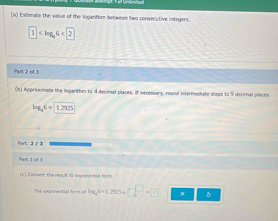 Question Attempt: T of Unlimited 
(a) Estimate the value of the logarithm between two consecutive integers.
1
Part 2 of 3 
(b) Approximate the logarithm to 4 decimal places. If necessary, round intermediate steps to 9 decimal places.
log _46approx 1.2925
Part: 2 / 3 
Part 3 of 3 
(c) Convert the result to exponential form. 
The exponential form of log _46approx 1.2925 is □ □ approx □ × 5