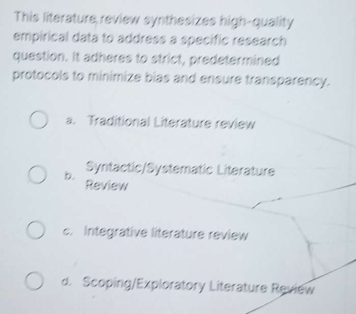 This literature review synthesizes high-quality
empirical data to address a specific research
question. It adheres to strict, predetermined
protocols to minimize bias and ensure transparency.
a. Traditional Literature review
b. Syntactic/Systematic Literature
Review
c. Integrative literature review
d. Scoping/Exploratory Literature Review