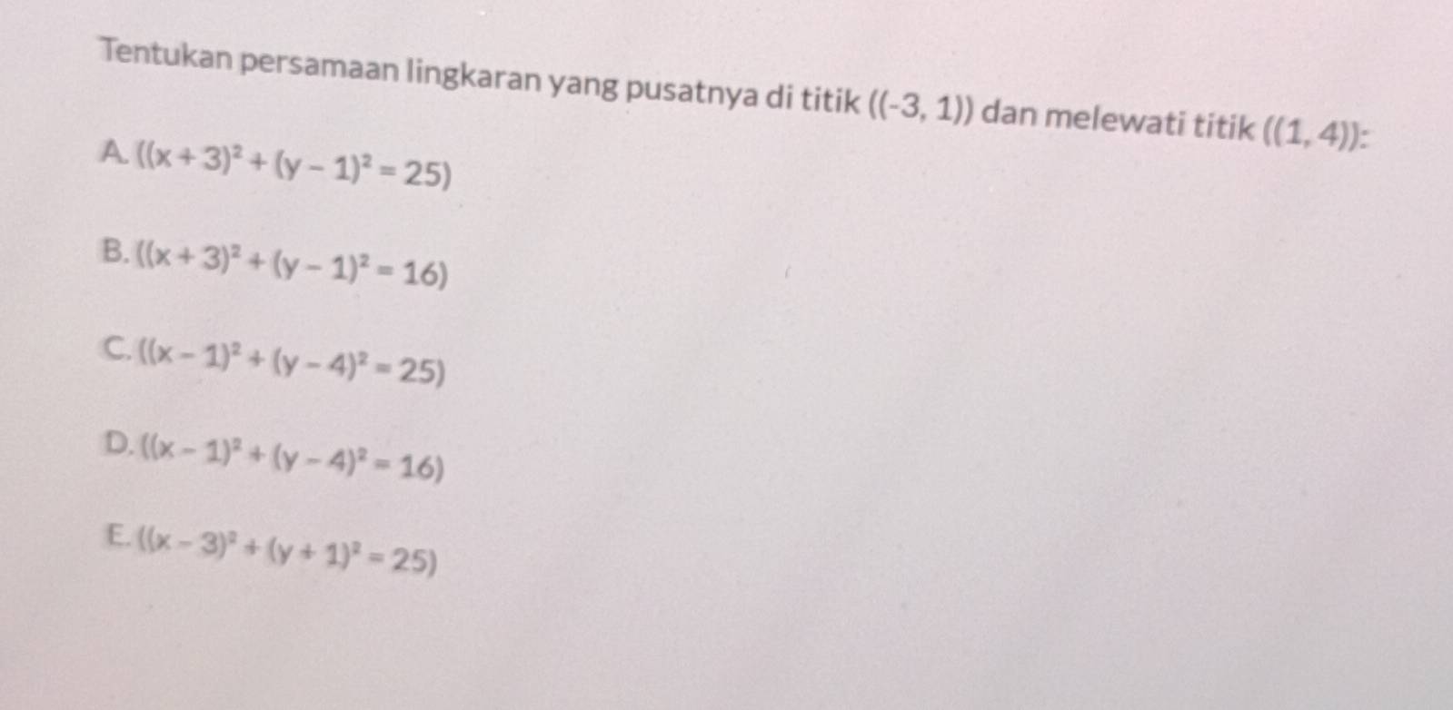 Tentukan persamaan lingkaran yang pusatnya di titik ((-3,1)) dan melewati titik ((1,4)).
A ((x+3)^2+(y-1)^2=25)
B. ((x+3)^2+(y-1)^2=16)
C. ((x-1)^2+(y-4)^2=25)
D. ((x-1)^2+(y-4)^2=16)
E. ((x-3)^2+(y+1)^2=25)