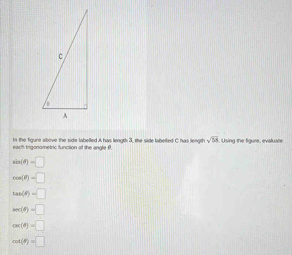 In the figure above the side labelled A has length 3, the side labelled C has length sqrt(58). Using the figure, evaluate
each trigonometric function of the angle θ.
sin (θ )=□
cos (θ )=□
tan (θ )=□
sec (θ )=□
csc (θ )=□
cot (θ )=□