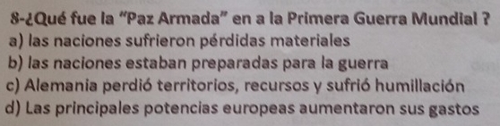 8-¿Qué fue la “Paz Armada” en a la Primera Guerra Mundial ?
a) las naciones sufrieron pérdidas materiales
b) las naciones estaban preparadas para la guerra
c) Alemania perdió territorios, recursos y sufrió humillación
d) Las principales potencias europeas aumentaron sus gastos