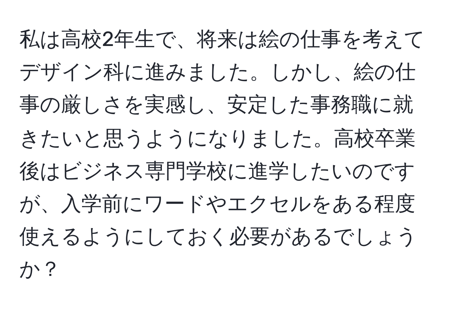 私は高校2年生で、将来は絵の仕事を考えてデザイン科に進みました。しかし、絵の仕事の厳しさを実感し、安定した事務職に就きたいと思うようになりました。高校卒業後はビジネス専門学校に進学したいのですが、入学前にワードやエクセルをある程度使えるようにしておく必要があるでしょうか？