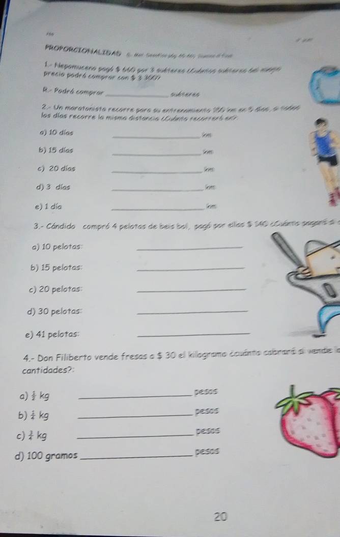 156 
PROPORCIONALIDAD i. NatSeat tag MM, Seaee o fi 
1.- Nepomuceno pagó $ 660 por 3 suéteras (ubetos suéteres 6e mbgo 
precio podrá comprar con $ 3 3E71 
R- Padrá comprar _subraces 
2 - Un maratonista recorre pora su entrenamiento 186 imm en 3 to6 6 ta66 
las días recorre la misma distancia cudeta recorreró edr 
_ 
a) 10 días 
b) 15 días
_ 
c) 20 días
_ 
d) 3 días
_ 
e) 1 día 
_ 
3.- Cándido compró 4 pelotas de beis bol, pagó por ellas $ 140 cCuanto sesprs d a 
a) 10 pelotas 
_ 
b) 15 pelotas: 
_ 
c) 20 pelotas: 
_ 
d) 30 pelotas: 
_ 
e) 41 pelotas: 
_ 
4.- Don Filiberto vende fresas a $ 30 el kilogramo ccuánto cabraró ai vende la 
cantidades? 
a)  1/2 kg _pesos 
b)  1/4 kg _ pesos
c)  3/4 kg _pesos 
d) 100 gramos _pesos 
20