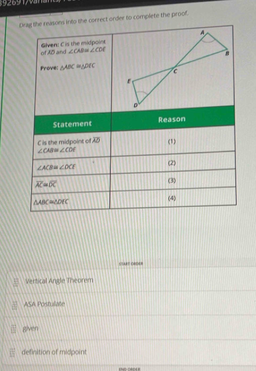 Drag the reasons into the correct order to complete the proof.
Given: C is the midpoint
of AD and ∠ CAB≌ ∠ CDE
Prove: △ ABC≌ △ DEC
Statement Reason
C is the midpoint of overline AD (1)
∠ CAB≌ ∠ CDF
∠ ACB≌ ∠ DCE
(2)
overline AC≌ overline DC
(3)
△ ABC≌ △ DEC (4)
STAHT ORDER
Vertical Angle Theorem
ASA Postulate
given
definition of midpoint
END ORDE R