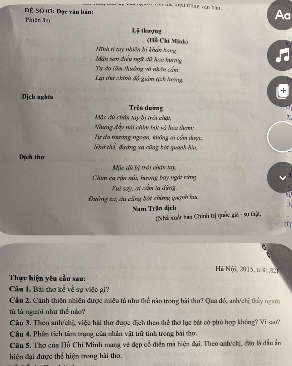 lệ mện trong văn bản. 
ĐÈ SÓ 03: Đọc văn bản: 
Phiên âm 
Aa 
Lộ thượng 
(Hồ Chí Minh) 
Hĩnh tỉ tuy nhiên bị khẩn bang 
Mãn sơn điều ngữ dữ hoa hương 
Tự do lãm thưởng vô nhân cấm 
Lại thử chinh đồ giảm tịch lương. 
Dịch nghĩa 
Trên đường on 
Mặc dù chân tay bị trói chặt, in 
Nhưng đầy núi chim hót và hoa thơm; 
Tự do thưởng ngoạn, không ai cẩm được, 
Nhờ thế, đường xa cũng bớt quạnh hiu. 
Dịch thơ 
Mặc dù bị trói chân tay, 
Chim ca rộn núi, hương bay ngát rừng 
Vui say, ai cấm ta đừng, 
Đường xa, âu cũng bớt chừng quạnh hiu. 
Nam Trân dịch 
(Nhà xuất bản Chính trị quốc gia - sự thật, 
Hà Nội, 2015, tr 81,82) 
Thực hiện yêu cầu sau: 
Câu 1. Bài thơ kề về sự việc gì? 
Câu 2. Cảnh thiên nhiên được miêu tả như thế nào trong bài thơ? Qua đó, anh/chị thấy người 
tù là người như thế nào? 
Câu 3. Theo anh/chị, việc bài thơ được dịch theo thể thơ lục bát có phù hợp không? Vì sao? 
Câu 4. Phân tích tâm trạng của nhân vật trữ tình trong bài thơ. 
Câu 5. Thơ của Hồ Chí Minh mang vẻ đẹp cổ điển mà hiện đại. Theo anh/chị, đâu là dấu ấn 
hiện đại được thể hiện trong bài thơ.