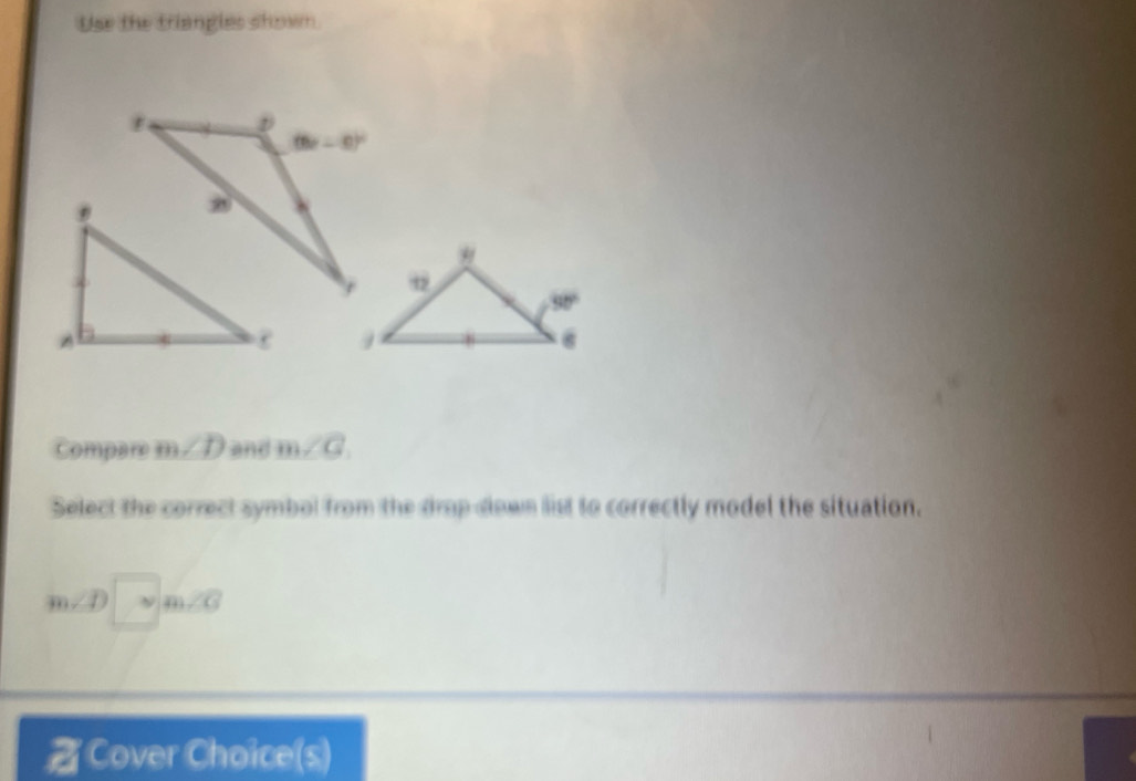 Use the triangles shown
 
compare m /D and m∠ Q
Select the correct symbol from the drop down list to correctly model the situation.
∠ 1. ν 11 6
Cover Choice(s)