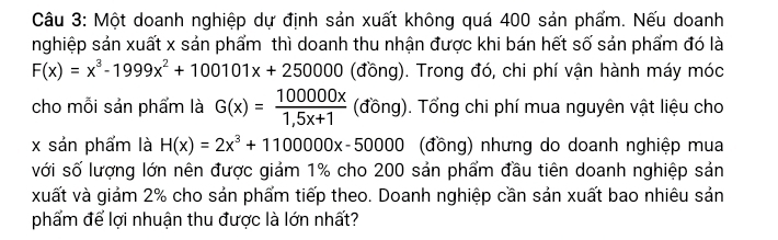 Một doanh nghiệp dự định sản xuất không quá 400 sản phẩm. Nếu doanh
nghiệp sản xuất x sản phẩm thì doanh thu nhận được khi bán hết số sản phẩm đó là
F(x)=x^3-1999x^2+100101x+250000 (đồng). Trong đó, chi phí vận hành máy móc
cho mỗi sản phẩm là G(x)= 100000x/1,5x+1  (đồng). Tổng chi phí mua nguyên vật liệu cho
x sản phẩm là H(x)=2x^3+1100000x-50000 (đồng) nhưng do doanh nghiệp mua
với số lượng lớn nên được giảm 1% cho 200 sản phẩm đầu tiên doanh nghiệp sản
xuất và giám 2% cho sản phẩm tiếp theo. Doanh nghiệp cần sản xuất bao nhiêu sản
phẩm để lợi nhuận thu được là lớn nhất?