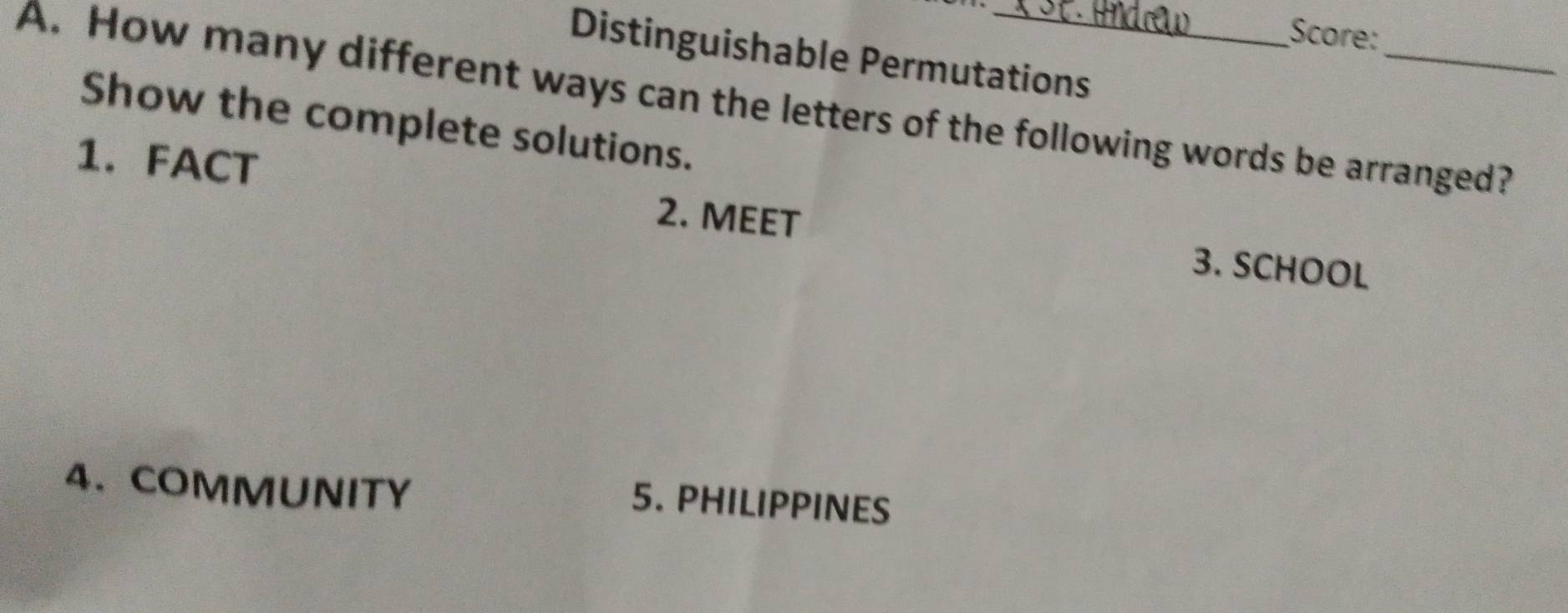 Score: 
Distinguishable Permutations 
A. How many different ways can the letters of the following words be arranged? 
Show the complete solutions. 
1. FACT 2. MEET 
3. SCHOOL 
4、 COMMUNITY 
5. PHILIPPINES