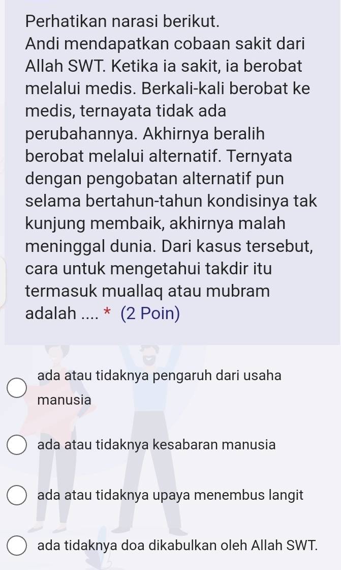 Perhatikan narasi berikut.
Andi mendapatkan cobaan sakit dari
Allah SWT. Ketika ia sakit, ia berobat
melalui medis. Berkali-kali berobat ke
medis, ternayata tidak ada
perubahannya. Akhirnya beralih
berobat melalui alternatif. Ternyata
dengan pengobatan alternatif pun
selama bertahun-tahun kondisinya tak
kunjung membaik, akhirnya malah
meninggal dunia. Dari kasus tersebut,
cara untuk mengetahui takdir itu
termasuk muallaq atau mubram
adalah .... * (2 Poin)
ada atau tidaknya pengaruh dari usaha
manusia
ada atau tidaknya kesabaran manusia
ada atau tidaknya upaya menembus langit
ada tidaknya doa dikabulkan oleh Allah SWT.