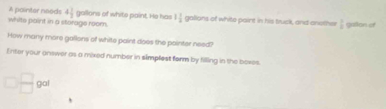 A painter needs 4 1/2  9° allons of white paint. He has 1 1/3  gallons of white paint in his truck, and another  3/8  gallon of 
white point in a storage room. 
How many more gallons of white paint does the pointer need? 
Enter your answer as a mixed number in simplest form by filling in the boxes.
□  □ /□  gal