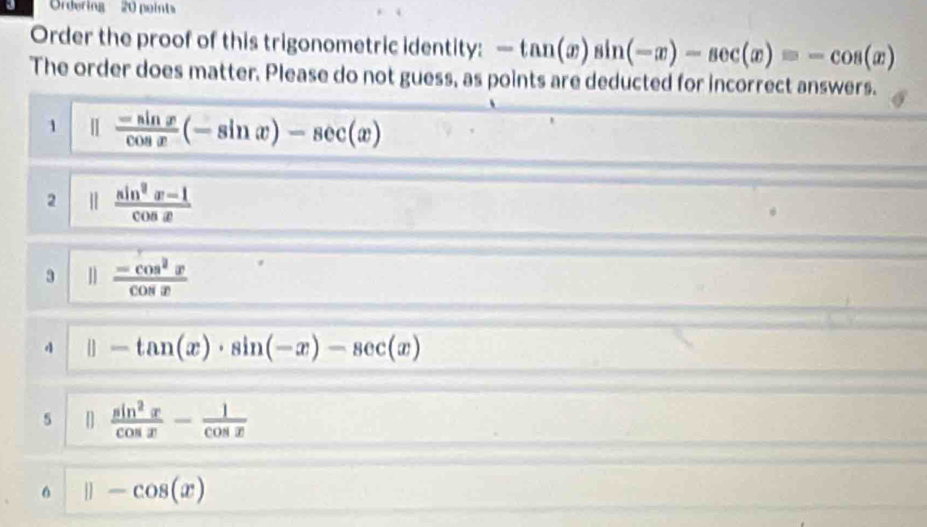 Ordering' 20 point
Order the proof of this trigonometric identity: -tan (x)sin (-x)-sec (x)=-cos (x)
The order does matter. Please do not guess, as points are deducted for incorrect answers.
1  (-sin x)/cos x (-sin x)-sec (x)
2 |  (sin^2x-1)/cos x 
3  (-cos^2x)/cos x 
4 |] -tan (x)· sin (-x)-sec (x)
5 []  sin^2x/cos x - 1/cos x 
||-cos (x)