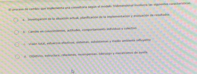 El proceso de cambio que implementa una consultoría según el modelo Tridimensional involucra las siguientes características.
a. Investigación de la situación actual, planificación de la implementación y evaluación de resultados
b. Cambio en conocimientos, actitudes, comportamiento individual y colectivo
c. Visión total, esfuerzos efectivos, sistemas, subsistemas y medio ambiente influyente
d. Objetivos, estructura, relaciones, recompensas, liderazgo y mecanismos de ayuda